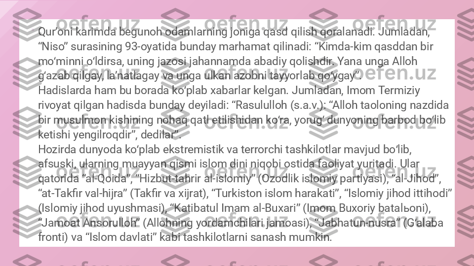 
Qurʼoni karimda begunoh odamlarning joniga qasd qilish qoralanadi. Jumladan, 
“Niso” surasining 93-oyatida bunday marhamat qilinadi: “Kimda-kim qasddan bir 
mo minni o ldirsa, uning jazosi jahannamda abadiy qolishdir. Yana unga Alloh ʻ ʻ
g azab qilgay, laʼnatlagay va unga ulkan azobni tayyorlab qo ygay”. 	
ʻ ʻ
Hadislarda ham bu borada ko plab xabarlar kelgan. Jumladan, Imom Termiziy 	
ʻ
rivoyat qilgan hadisda bunday deyiladi: “Rasululloh (s.a.v.): “Alloh taoloning nazdida 
bir musulmon kishining nohaq qatl etilishidan ko ra, yorug  dunyoning barbod bo lib 	
ʻ ʻ ʻ
ketishi yengilroqdir”, dedilar”.
Hozirda dunyoda ko plab ekstremistik va terrorchi tashkilotlar mavjud bo lib, 	
ʻ ʻ
afsuski, ularning muayyan qismi islom dini niqobi ostida faoliyat yuritadi. Ular 
qatorida “al-Qoida”, “Hizbut-tahrir al-islomiy” (Ozodlik islomiy partiyasi), “al-Jihod”, 
“at-Takfir val-hijra” (Takfir va xijrat), “Turkiston islom harakati”, “Islomiy jihod ittihodi” 
(Islomiy jihod uyushmasi), “Katibatul Imam al-Buxari” (Imom Buxoriy batal ь oni), 
“Jamoat Ansorulloh” (Allohning yordamchilari jamoasi), “Jabhatun-nusra” (G alaba 	
ʻ
fronti) va “Islom davlati” kabi tashkilotlarni sanash mumkin.  