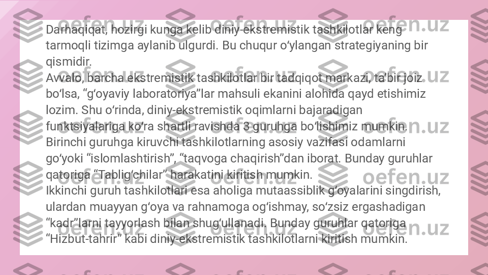 
Darhaqiqat, hozirgi kunga kelib diniy-ekstremistik tashkilotlar keng 
tarmoqli tizimga aylanib ulgurdi. Bu chuqur o ylangan strategiyaning bir ʻ
qismidir.
Avvalo, barcha ekstremistik tashkilotlar bir tadqiqot markazi, taʼbir joiz 
bo lsa, “g oyaviy laboratoriya”lar mahsuli ekanini alohida qayd etishimiz 	
ʻ ʻ
lozim. Shu o rinda, diniy-ekstremistik oqimlarni bajaradigan 	
ʻ
funktsiyalariga ko ra shartli ravishda 3 guruhga bo lishimiz mumkin. 	
ʻ ʻ
Birinchi guruhga kiruvchi tashkilotlarning asosiy vazifasi odamlarni 
go yoki “islomlashtirish”, “taqvoga chaqirish”dan iborat. Bunday guruhlar 	
ʻ
qatoriga “Tablig chilar” harakatini kiritish mumkin.	
ʻ
Ikkinchi guruh tashkilotlari esa aholiga mutaassiblik g oyalarini singdirish, 	
ʻ
ulardan muayyan g oya va rahnamoga og ishmay, so zsiz ergashadigan 	
ʻ ʻ ʻ
“kadr”larni tayyorlash bilan shug ullanadi. Bunday guruhlar qatoriga 	
ʻ
“Hizbut-tahrir” kabi diniy-ekstremistik tashkilotlarni kiritish mumkin.  