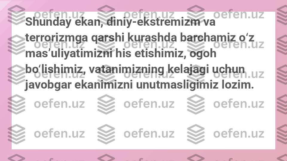 
Shunday ekan, diniy-ekstremizm va 
terrorizmga qarshi kurashda barchamiz o z ʻ
masʼuliyatimizni his etishimiz, ogoh 
bo lishimiz, vatanimizning kelajagi uchun 	
ʻ
javobgar ekanimizni unutmasligimiz lozim.  