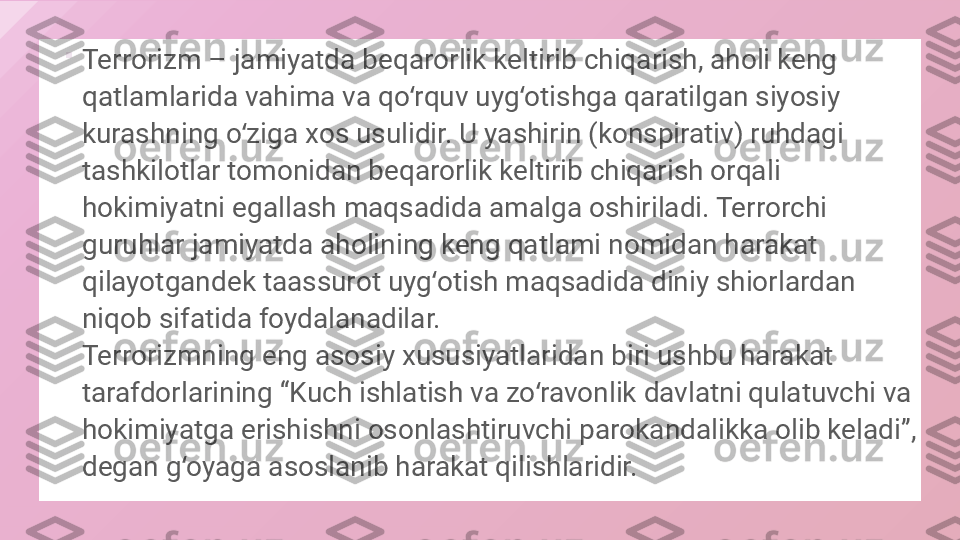 
Terrorizm – jamiyatda beqarorlik keltirib chiqarish, aholi keng 
qatlamlarida vahima va qo rquv uyg otishga qaratilgan siyosiy ʻ ʻ
kurashning o ziga xos usulidir. U yashirin (konspirativ) ruhdagi 	
ʻ
tashkilotlar tomonidan beqarorlik keltirib chiqarish orqali 
hokimiyatni egallash maqsadida amalga oshiriladi. Terrorchi 
guruhlar jamiyatda aholining keng qatlami nomidan harakat 
qilayotgandek taassurot uyg otish maqsadida diniy shiorlardan 	
ʻ
niqob sifatida foydalanadilar. 
Terrorizmning eng asosiy xususiyatlaridan biri ushbu harakat 
tarafdorlarining “Kuch ishlatish va zo ravonlik davlatni qulatuvchi va 	
ʻ
hokimiyatga erishishni osonlashtiruvchi parokandalikka olib keladi”, 
degan g oyaga asoslanib harakat qilishlaridir.	
ʻ  