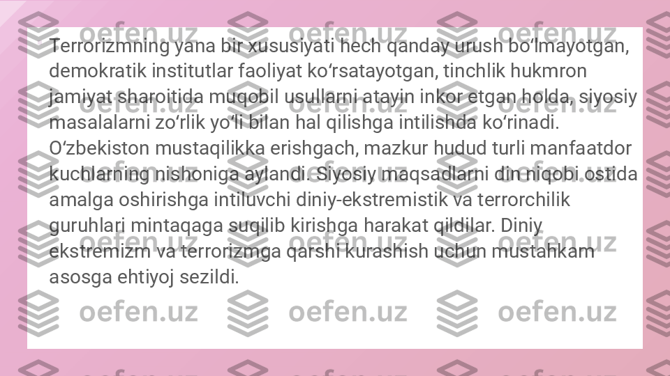 
Terrorizmning yana bir xususiyati hech qanday urush bo lmayotgan, ʻ
demokratik institutlar faoliyat ko rsatayotgan, tinchlik hukmron 	
ʻ
jamiyat sharoitida muqobil usullarni atayin inkor etgan holda, siyosiy 
masalalarni zo rlik yo li bilan hal qilishga intilishda ko rinadi.	
ʻ ʻ ʻ
O zbekiston mustaqilikka erishgach, mazkur hudud turli manfaatdor 	
ʻ
kuchlarning nishoniga aylandi. Siyosiy maqsadlarni din niqobi ostida 
amalga oshirishga intiluvchi diniy-ekstremistik va terrorchilik 
guruhlari mintaqaga suqilib kirishga harakat qildilar. Diniy 
ekstremizm va terrorizmga qarshi kurashish uchun mustahkam 
asosga ehtiyoj sezildi.  