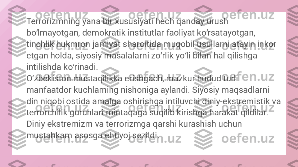 
Terrorizmning yana bir xususiyati hech qanday urush 
bo lmayotgan, demokratik institutlar faoliyat ko rsatayotgan, ʻ ʻ
tinchlik hukmron jamiyat sharoitida muqobil usullarni atayin inkor 
etgan holda, siyosiy masalalarni zo rlik yo li bilan hal qilishga 	
ʻ ʻ
intilishda ko rinadi.	
ʻ
O zbekiston mustaqilikka erishgach, mazkur hudud turli 	
ʻ
manfaatdor kuchlarning nishoniga aylandi. Siyosiy maqsadlarni 
din niqobi ostida amalga oshirishga intiluvchi diniy-ekstremistik va 
terrorchilik guruhlari mintaqaga suqilib kirishga harakat qildilar. 
Diniy ekstremizm va terrorizmga qarshi kurashish uchun 
mustahkam asosga ehtiyoj sezildi.  