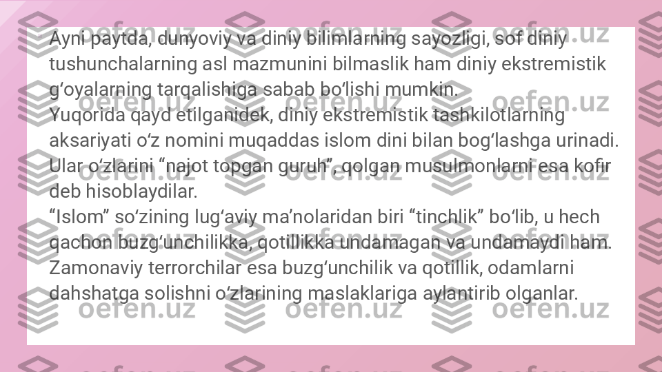 
Ayni paytda, dunyoviy va diniy bilimlarning sayozligi, sof diniy 
tushunchalarning asl mazmunini bilmaslik ham diniy ekstremistik 
g oyalarning tarqalishiga sabab bo lishi mumkin.ʻ ʻ
Yuqorida qayd etilganidek, diniy ekstremistik tashkilotlarning 
aksariyati o z nomini muqaddas islom dini bilan bog lashga urinadi. 	
ʻ ʻ
Ular o zlarini “najot topgan guruh”, qolgan musulmonlarni esa kofir 	
ʻ
deb hisoblaydilar. 
“Islom” so zining lug aviy maʼnolaridan biri “tinchlik” bo lib, u hech 	
ʻ ʻ ʻ
qachon buzg unchilikka, qotillikka undamagan va undamaydi ham. 	
ʻ
Zamonaviy terrorchilar esa buzg unchilik va qotillik, odamlarni 	
ʻ
dahshatga solishni o zlarining maslaklariga aylantirib olganlar.	
ʻ  