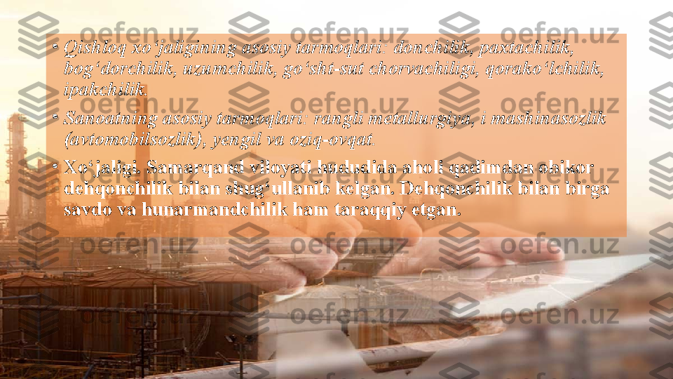 •
Qishloq xo‘jaligining asosiy tarmoqlari: donchilik, paxtachilik, 
bog‘dorchilik, uzumchilik, go‘sht-sut chorvachiligi, qorako‘lchilik, 
ipakchilik. 
•
Sanoatning asosiy tarmoqlari: rangli metallurgiya, i mashinasozlik 
(avtomobilsozlik), yengil va oziq-ovqat.
•
Xo‘jaligi. Samarqand viloyati hududida aholi qadimdan obikor 
dehqonchilik bilan shug‘ullanib kelgan. Dehqonchilik bilan birga 
savdo va hunarmandchilik ham taraqqiy etgan.  