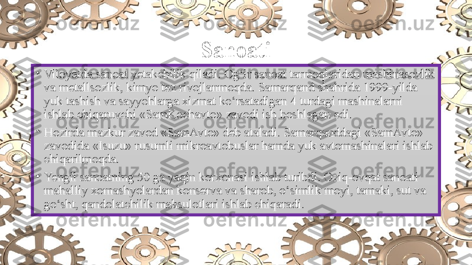 Sanoati
•
Viloyatda sanoat yetakchilik qiladi. Og‘ir sanoat tarmoqlaridan mashinasozlik 
va metallsozlik, kimyo tez rivojlanmoqda. Samarqand shahrida 1999-yilda 
yuk tashish va sayyohlarga xizmat ko‘rsatadigan 4 turdagi mashinalarni 
ishlab chiqaruvchi «SamKochavto» zavodi ish boshlagan edi.
•
Hozirda mazkur zavod «SamAvto» deb ataladi. Samarqanddagi «SamAvto» 
zavodida «Isuzu» rusumli mikroavtobuslar hamda yuk avtomashinalari ishlab 
chiqarilmoqda.
•
Yengil sanoatning 50 ga yaqin korxonasi ishlab turibdi. Oziq-ovqat sanoati 
mahalliy xomashyolardan konserva va sharob, o‘simlik moyi, tamaki, sut va 
go‘sht, qandolatchilik mahsulotlari ishlab chiqaradi. 