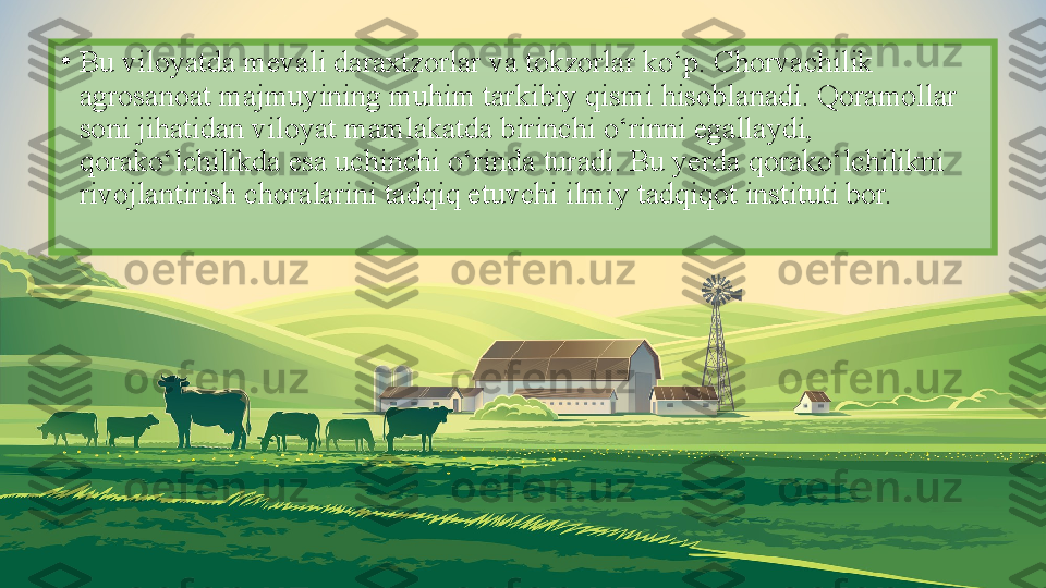 •
Bu viloyatda mevali daraxtzorlar va tokzorlar ko‘p. Chorvachilik 
agrosanoat majmuyining muhim tarkibiy qismi hisoblanadi. Qoramollar 
soni jihatidan viloyat mamlakatda birinchi o‘rinni egallaydi, 
qorako‘lchilikda esa uchinchi o‘rinda turadi. Bu yerda qorako‘lchilikni 
rivojlantirish choralarini tadqiq etuvchi ilmiy tadqiqot instituti bor. 