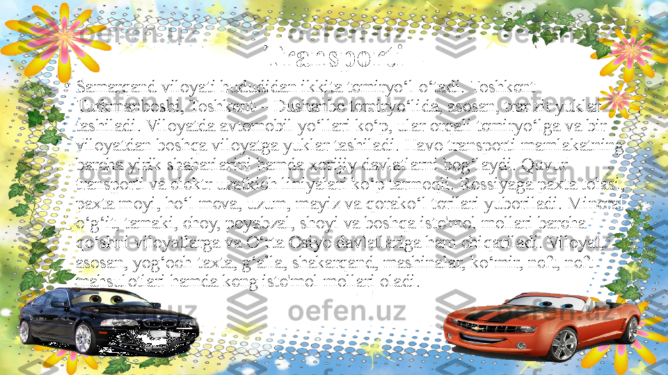 Transporti
•
Samarqand viloyati hududidan ikkita temiryo‘l o‘tadi. Toshkent—
Turkmanboshi, Toshkent—Dushanbe temiryo‘lida, asosan, tranzit yuklar 
tashiladi. Viloyatda avtomobil yo‘llari ko‘p, ular orqali temiryo‘lga va bir 
viloyatdan boshqa viloyatga yuklar tashiladi. Havo transporti mamlakatning 
barcha yirik shaharlarini hamda xorijiy davlatlarni bog‘laydi. Quvur 
transporti va elektr uzatkich liniyalari ko‘p tarmoqli. Rossiyaga paxta tolasi, 
paxta moyi, ho‘l meva, uzum, mayiz va qorako‘l terilari yuboriladi. Mineral 
o‘g‘it, tamaki, choy, poyabzal, shoyi va boshqa iste'mol mollari barcha 
qo‘shni viloyatlarga va O‘rta Osiyo davlatlariga ham chiqariladi. Viloyat, 
asosan, yog‘och-taxta, g‘alla, shakarqand, mashinalar, ko‘mir, neft, neft 
mahsulotlari hamda keng iste'mol mollari oladi.  