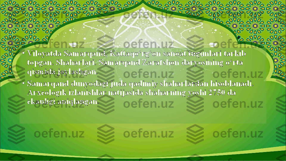 •
Viloyatda Samarqand, Kattaqo‘rg‘on sanoat tugunlari tarkib 
topgan. Shaharlari. Samarqand Zarafshon daryosining o‘rta 
qismida joylashgan.
•
Samarqand dunyodagi juda qadimiy shaharlardan hisoblanadi. 
Arxeologik izlanishlar natijasida shaharning yoshi 2750 da 
ekanligi aniqlangan.  