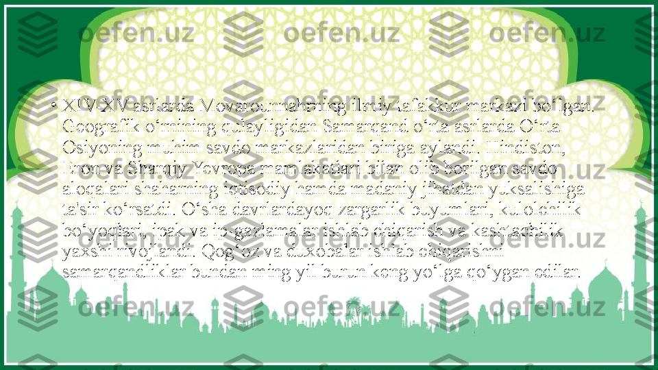 •
XIV-XV asrlarda Movarounnahrning ilmiy tafakkur markazi bo‘lgan. 
Geografik o‘rnining qulayligidan Samarqand o‘rta asrlarda O‘rta 
Osiyoning muhim savdo markazlaridan biriga aylandi. Hindiston, 
Eron va Sharqiy Yevropa mamlakatlari bilan olib borilgan savdo 
aloqalari shaharning iqtisodiy hamda madaniy jihatdan yuksalishiga 
ta'sir ko‘rsatdi. O‘sha davrlardayoq zargarlik buyumlari, kulolchilik 
bo‘yoqlari, ipak va ip-gazlamalar ishlab chiqarish va kashtachilik 
yaxshi rivojlandi. Qog‘oz va duxobalar ishlab chiqarishni 
samarqandliklar bundan ming yil burun keng yo‘lga qo‘ygan edilar. 