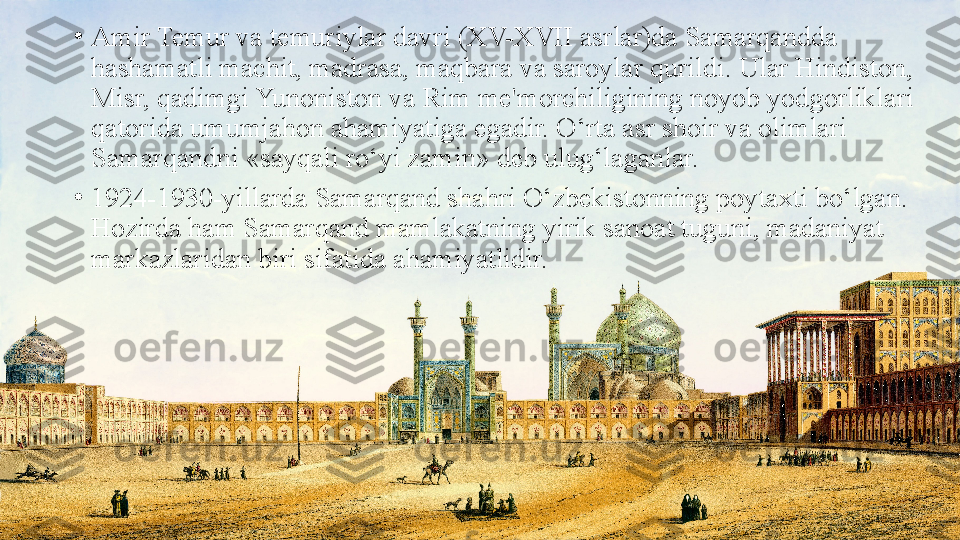 •
Amir Temur va temuriylar davri (XV-XVII asrlar)da Samarqandda 
hashamatli machit, madrasa, maqbara va saroylar qurildi. Ular Hindiston, 
Misr, qadimgi Yunoniston va Rim me'morchiligining noyob yodgorliklari 
qatorida umumjahon ahamiyatiga egadir. O‘rta asr shoir va olimlari 
Samarqandni «sayqali ro‘yi zamin» deb ulug‘laganlar.
•
1924-1930-yillarda Samarqand shahri O‘zbekistonning poytaxti bo‘lgan. 
Hozirda ham Samarqand mamlakatning yirik sanoat tuguni, madaniyat 
markazlaridan biri sifatida ahamiyatlidir. 