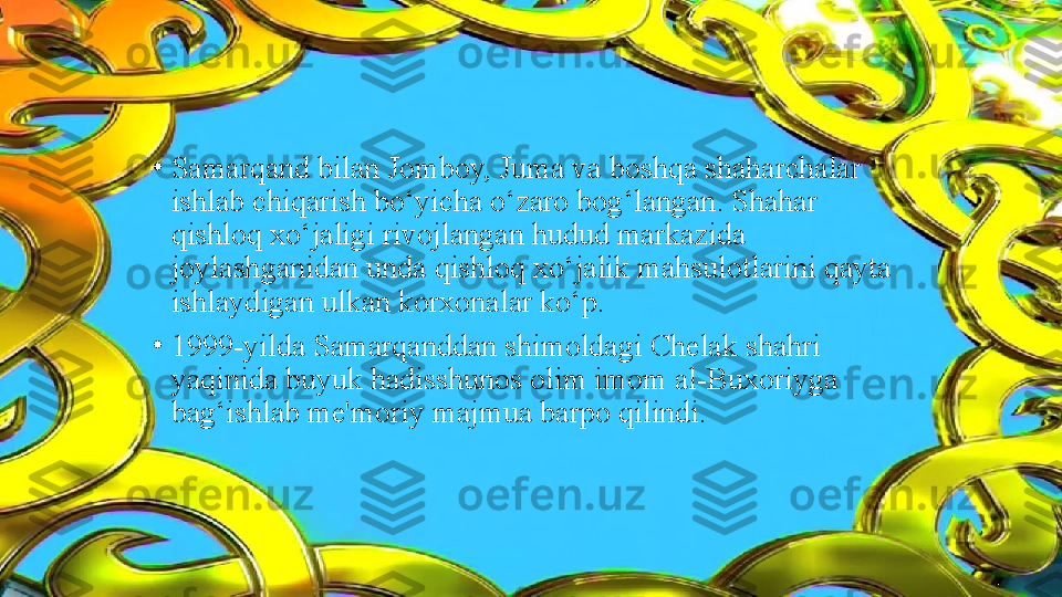 •
Samarqand bilan Jomboy, Juma va boshqa shaharchalar 
ishlab chiqarish bo‘yicha o‘zaro bog‘langan. Shahar 
qishloq xo‘jaligi rivojlangan hudud markazida 
joylashganidan unda qishloq xo‘jalik mahsulotlarini qayta 
ishlaydigan ulkan korxonalar ko‘p.
•
1999-yilda Samarqanddan shimoldagi Chelak shahri 
yaqinida buyuk hadisshunos olim imom al-Buxoriyga 
bag‘ishlab me'moriy majmua barpo qilindi. 