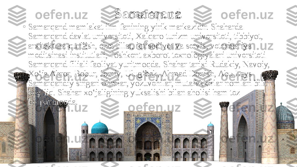 Samarqand
•
Samarqand mamlakat ilm-fanining yirik markazidir. Shaharda 
Samarqand davlat universiteti, Xalqaro turizm universiteti, tibbiyot, 
arxitektura-qurilish, chet tillar, iqtisodiyot va servis, veterinariya 
meditsinasi institutlari, Toshkent axborot texnologiyalari universiteti 
Samarqand filiali faoliyat yuritmoqda. Shahar tarixi Rudakiy, Navoiy, 
Xo‘ja Ahror, Bobur, Jomiy, Ulug‘bek, Ahmad Donish, Abu Lays 
Samarqandiy singari olimlar, yozuvchilar, mutafakkirlar nomlari bilan 
bog‘liq. Shahar xo‘jaligining yuksalishi bilan aholisi ham tez 
ko‘paymoqda. 