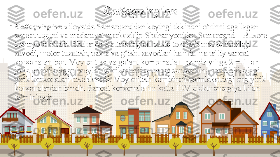 Kattaqo‘rg‘on
•
Kattaqo‘rg‘on  viloyatda Samarqanddan keyingi ikkinchi o‘rinni egallagan 
sanoat tuguni va madaniyat markazidir. Shahar yonidan Samarqand—Buxoro 
temiryo‘li o‘tadi. Shaharda Kattaqo‘rg‘on paxta tozalash mashinasozligi 
zavodi, motor tuzatish, paxta va g‘isht zavodlari hamda mahalliy sanoat 
korxonalari bor. Moy eritish va go‘sht kombinatlari hamda yiliga 2 million 
jo‘ja ochiriladigan broyler fabrikasi oziq- ovqat sanoatining respublikadagi 
yirik korxonalari hisoblanadi. Moy eritish kombinati mamlakatdagi eng yirik 
korxonalardan biridir. Sanoat korxonalarini katta IEM elektr energiya bilan 
ta’minlaydi. 