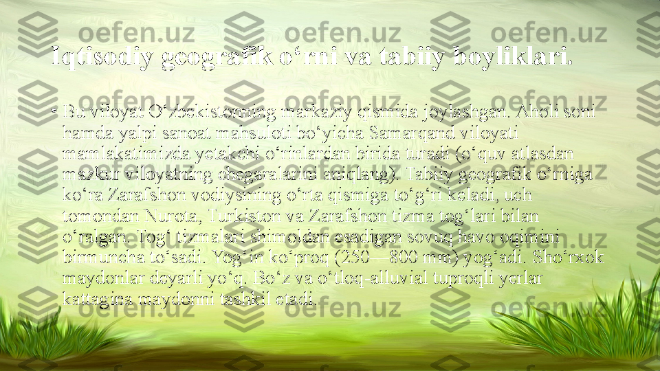 Iqtisodiy geografik o‘rni va tabiiy boyliklari.
•
Bu viloyat O‘zbekistonning markaziy qismida joylashgan. Aholi soni 
hamda yalpi sanoat mahsuloti bo‘yicha Samarqand viloyati 
mamlakatimizda yetakchi o‘rinlardan birida turadi (o‘quv atlasdan 
mazkur viloyatning chegaralarini aniqlang). Tabiiy geografik o‘rniga 
ko‘ra Zarafshon vodiysining o‘rta qismiga to‘g‘ri keladi, uch 
tomondan Nurota, Turkiston va Zarafshon tizma tog‘lari bilan 
o‘ralgan. Tog‘ tizmalari shimoldan esadigan sovuq havo oqimini 
birmuncha to‘sadi. Yog‘in ko‘proq (250—800 mm) yog‘adi. Sho‘rxok 
maydonlar deyarli yo‘q. Bo‘z va o‘tloq-alluvial tuproqli yerlar 
kattagina maydonni tashkil etadi.  