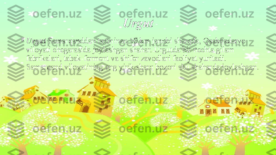 Urgut
•
Urgut  Samarqanddan taxminan 50 km janubi sharqda, Qashqadaryo 
viloyati chegarasida joylashgan shahar. Urgutda bir nechta gilam 
fabrikalari, tabak-ferment va shifer zavodlari faoliyat yuritadi. 
Samarqand viloyatining eng yirik sharq bozori shu shaharda joylashgan. 