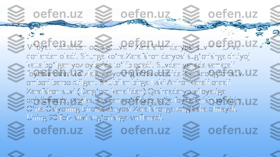 •
Viloyat hududidan oqib o‘tuvchi Zarafshon daryosi suvni muz va 
qorlardan oladi. Shunga ko‘ra Zarafshon daryosi sug‘orishga ehtiyoj 
katta bo‘lgan yoz oylarida to‘lib oqadi. Suvdan yanada samarali 
foydalanishni ko‘zlab, daryoning o‘rta oqimida Kattaqo‘rg‘on suv 
ombori barpo etilgan. Shu bilan birga Eski Anhor kanali orqali 
Zarafshon suvi (Darg‘om kanalidan) Qashqadaryo viloyatiga 
oqizilmoqda. Xullas, suvdan xo‘jalikda to‘la foydalanish bo‘yicha 
O‘rta Osiyoning bironta daryosi Zarafshonga tenglasha olmaydi. 
Uning 90 foiz suvi sug‘orishga sarflanadi. 