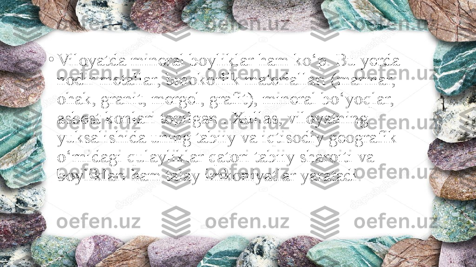 •
Viloyatda mineral boyliklar ham ko‘p. Bu yerda 
nodir metallar, binokorlik materiallari (marmar, 
ohak, granit, mergel, grafit), mineral bo‘yoqlar, 
asbest konlari topilgan . Xullas, viloyatning 
yuksalishida uning tabiiy va iqtisodiy geografik 
o‘rnidagi qulayliklar qatori tabiiy sharoiti va 
boyliklari ham talay imkoniyatlar yaratadi. 