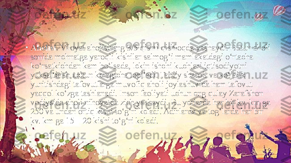 •
Aholisi.  Viloyat aholisining 3/5 qismi qishloqda yashaydi. Butun aholi 
sonida mehnatga yaroqli kishilar salmog‘i mamlakatdagi o‘rtacha 
ko‘rsatkichdan kam bo‘lsada, lekin ishchi kuchlari iqtisodiyotni 
yuksaltirish uchun keragicha topiladi. Tabiiy sharoit va xo‘jalik 
yuritishdagi tafovutlarga muvofiq aholi joylashuvida ham tafovut 
yaqqol ko‘zga tashlanadi. Inson faoliyati uchun eng qulay Zarafshon 
vodiysida aholi nihoyatda zich yashaydi. Bu yerlarda har bir kv. km ga 
250 va undan ortiq kishi to‘g‘ri keladi. Adirlarda va tog‘larda har bir 
kv. km ga 15—20 kishi to‘g‘ri keladi. 