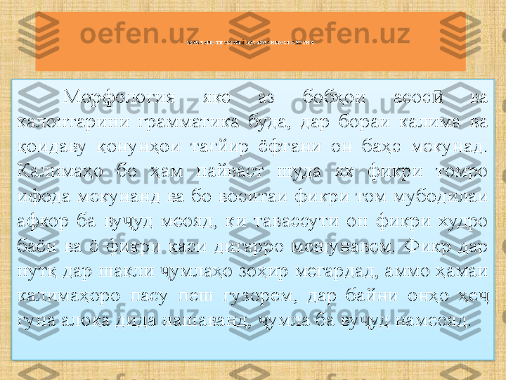 МАЪЛУМОТИ УМУМ  ДАР БОРАИ МОРФОЛОГИЯӢ
Морфология  яке  аз  бобҳои  асос   ва 	
ӣ
калонтарини  грамматика  буда,  дар  бораи  калима  ва 
қоидаву  қонунҳои  тағйир  ёфтани  он  баҳс  мекунад. 
Калимаҳо  бо  ҳам  пайваст  шуда  як  фикри  томро 
ифода мекунанд ва бо воситаи фикри том мубодилаи 
афкор  ба  ву уд  меояд,  ки  тавассути  он  фикри  худро 	
ҷ
баён  ва  ё  фикри  каси  дигарро  мешунавем.  Фикр  дар 
нутқ дар шакли  умлаҳо зоҳир мегардад, аммо ҳамаи 	
ҷ
калимаҳоро  пасу  пеш  гузорем,  дар  байни  онҳо  ҳе  	
ҷ
гуна алоқа дида нашаванд,  умла ба ву уд намеояд.	
ҷ ҷ  