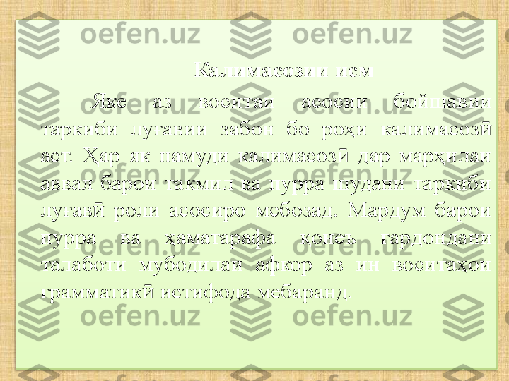 Калимасозии исм
Яке  аз  воситаи  асосии  бо й шавии 
таркиби  луғавии  забон  бо  роҳи  калимасоз  ӣ
аст.  Ҳар  як  намуди  калимасоз   дар  марҳилаи 	
ӣ
аввал  барои  такмил  ва  пурра  шудани  таркиби 
луғав   роли  асосиро  мебозад.  Мардум  барои 	
ӣ
пурра  ва  ҳаматарафа  қонеъ  гард онд ани 
талаботи  мубодилаи  афкор  аз  ин  воситаҳои 
грамматик  истифода мебаранд.	
ӣ  