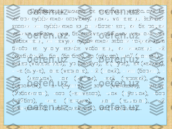 Суффиксҳои  исмсоз   ба  системаи  морфолог   ба ӣ
қатори суффиксҳои сермаҳсул дохил мешаванд. Вазифаи 
асосии  ин  суффиксҳо  аз  он  иборат  аст,  ки  ба  решаи 
калима  ҳамроҳ  шуда,  ба  калима  тобишҳои  маъноии  нав 
мебахшанд,  ин  намуди  суффиксҳои  забони  то ик   хеле 	
ҷ ӣ
бисёр  ва  гуногунвазифа  мебошанд,  ки  инҳоанд:  -ч  	
ӣ
(адабиётч ),  -бон  (боғбон),-ор  (с хтор),  -вой  (нонвой),  -	
ӣ ӯ
андар (модарандар), -ур (ран ур), -а (ш ра), -ак (хандак), 	
ҷ ӯ
-  ча  (олуча),  -она  (мардона),  -    (шоҳ ),  -  иш  (бориш),  -	
ӣ ӣ
гоҳ  (дастгоҳ),  -ок  (п шок),  -ак  	
ӯ ӣ ( тарсак ),  -гоҳ 	ӣ
(чароҳгоҳ),  -а  (пушта),  -зор  (майсазор),  -истон 
( Ӯ збекистон),  -сор  (чашмасор),  -лох  (п стлох),  -бор 	
ӯ
( йбор),  -ина  (Ган ина),  -дон  (ғалладон),  -г  	
ҷӯ ҷ ӣ
(пан солаг ), - гар  (одамгар ), -ор (гирифтор)...	
ҷ ӣ ӣ ӣ  