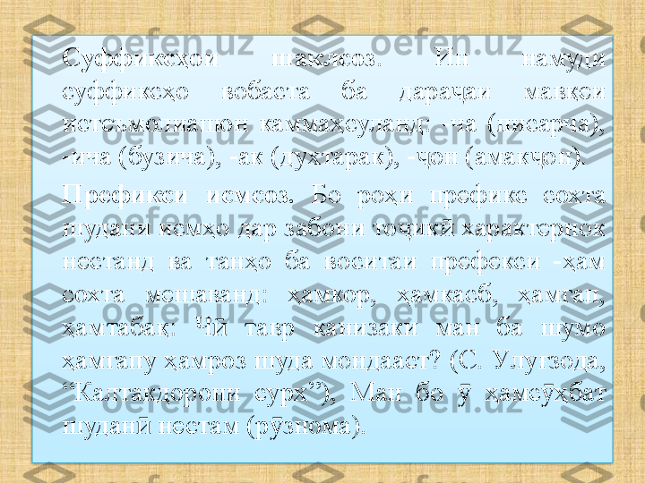 Суффиксҳои  шаклсоз .  Ин  намуди 
суффиксҳо  вобаста  ба  дара аи  мавқеи ҷ
истеъмолиашон  каммаҳсуланд:  -ча  (писарча), 
-ича (бузича), -ак (духтарак), - он (амак он). 	
ҷ ҷ
Префикси  исмсоз.   Бо  роҳи  префикс  сохта 
шудани исмҳо дар забони то ик  характернок 	
ҷ ӣ
нестанд  ва  танҳо  ба  воситаи  префекси  -ҳам 
сохта  мешаванд:  ҳамкор,  ҳамкасб,  ҳамгап, 
ҳамтабақ:  Ч   тавр  канизаки  ман  ба  шумо 	
ӣ
ҳамгапу ҳамроз шуда мондааст?  (С. У луғзода, 
“ Калтакдорони  сурх ” ) ,  Ман  бо    ҳамс ҳбат 	
ӯ ӯ
шудан  нестам (р знома).	
ӣ ӯ  