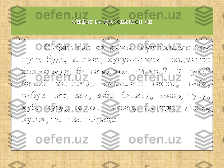 Сифат ва хусусиятҳои он
Сифат  яке  аз  аъзои  мустақилмаънои 
нутқ  буда,  аломат,  хусусиятҳои  предметро 
фаҳмонида,  ба  саволҳои  ч   хел?  ч   гуна? ӣ ӣ
авоб  мешавад.  Масалан:  сафед,  сиёҳ, 	
ҷ
сабук,  тар,  кам,  зебо,  баланд,  васеъ,  тунд, 
хуб,  хурд,  калон,  якрав,  дилоро,  дароз, 
к тоҳ, танг ва ғайраҳо.	
ӯ 