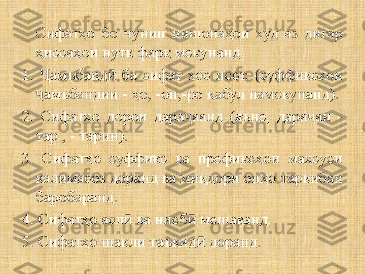 Сифатҳо  бо  чунин  нишонаҳои  худ  аз  дигар 
ҳиссаҳои нутқ фарқ мекунанд:
1.  амъбанд   ба  сифат  хос  нест.  (суффиксҳои Ҷ ӣ
амъбандии - ҳо, -он,-ро қабул намекунанд).
ҷ
2.  Сифатҳо  дорои  дара аанд  (яъне,  дара аи  - 	
ҷ ҷ
тар , - тарин) .
3.  Сифатҳо  суффикс  ва  префиксҳои  махсуси 
калимасоз доранд ва миқдори онҳо таркибан 
баробаранд.
4. Сифатҳо асл  ва нисб  мешаванд.	
ӣ ӣ
5. Сифатҳо шакли таъкид  доранд.	
ӣ 