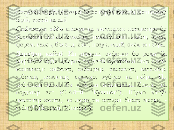 Сифатҳо аз р и дара от ба се гур ҳ тақсим мешаванд: ӯ ҷ ӯ
одд , қиёс  ва ол . 	
ӣ ӣ ӣ
Сифатҳои  одд	
ӣ   аломат  ва  чигунагии  предметро  бо 
предмети  дигар  муқоиса  намекунанд:  калон,  озод, 
форам, васеъ, баланд, сахт, нозук, одд , сиёҳ ва ғайра.	
ӣ
Дара аи  қиёс	
ҷ ӣ .  Ин  намуди  сифатҳо  бо  роҳи  ба 
сифатҳои  одд   ҳамроҳ  кардани  суффикси  -тар  сохта 	
ӣ
мешаванд:  сиёҳтар,  сафедтар,  калонтар,  васеътар, 
зеботар,  нозуктар,  сахттар,  хубтар  ва  ғайра.  Ин 
хобгоҳаш  назар  ба  хобгоҳи  пештарааш  беҳтар  ва 
осудатар  аст  (С.А н ,  “Куллиёт”);  Шумо  ҳан з 	
ӣ ӣ ӯ
авонтар  ҳастед,  аз  дастатон  корҳои  бисёр  меояд,  - 	
ҷ
гуфт ( .Икром , “Ситора”).	
Ҷ ӣ  