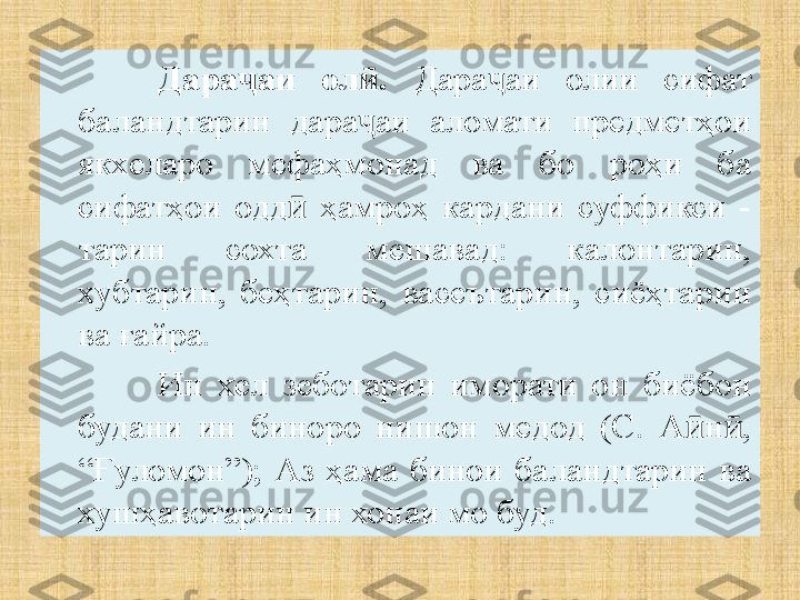 Дара аи  ол .ҷ ӣ   Дара аи  олии  сифат 	ҷ
баландтарин  дара аи  аломати  предметҳои 	
ҷ
якхеларо  мефаҳмонад  ва  бо  роҳи  ба 
сифатҳои  одд   ҳамроҳ  кардани  суффикси  -	
ӣ
тарин  сохта  мешавад:  калонтарин, 
хубтарин,  беҳтарин,  васеътарин,  сиёҳтарин 
ва ғайра.
Ин  хел  зеботарин  иморати  он  биёбон 
будани  ин  биноро  нишон  медод  (С.  А н , 	
ӣ ӣ
“Ғуломон”);  Аз  ҳама  бинои  баландтарин  ва 
хушҳавотарин ин хонаи мо буд. 