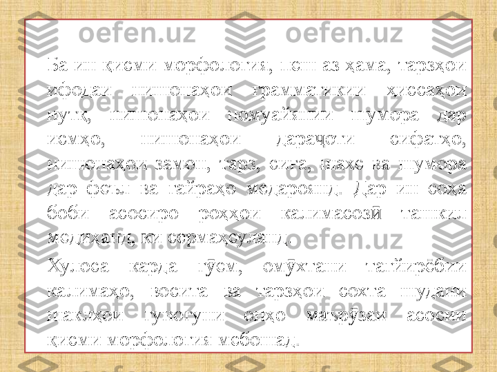 Ба  ин  қисми  морфология,  пеш  аз ҳама, тарзҳои 
ифодаи  нишонаҳои  грамматикии  ҳиссаҳои 
нутқ,  нишонаҳои  номуайянии  шумора  дар 
исмҳо,  нишонаҳои  дара оти  сифатҳо, ҷ
нишонаҳои  замон,  тарз,  сиға,  шахс  ва  шумора 
дар  феъл  ва  ғайраҳо  медароянд.  Дар  ин  соҳа 
боби  асосиро  роҳҳои  калимасоз   ташкил 	
ӣ
медиҳанд, ки сермаҳсуланд.
Хулоса  карда  г ем,  ом хтани  тағйирёбии 	
ӯ ӯ
калимаҳо,  восита  ва  тарзҳои  сохта  шудани 
шаклҳои  гуногуни  онҳо  маър заи  асосии 	
ӯ
қисми морфология мебошад. 