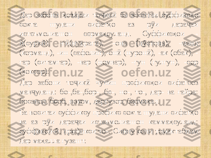 Дар  забони  ҳозираи  то ик   ба  воситаи  суффиксҳо ҷ ӣ
сохта  шудани  сифатҳо  аз  р и  дара аи 	
ӯ ҷ
истеъмолиашон  сермаҳсуланд.  Суффиксҳои  -
(сурх ),  -г (нуқраг ),  -она  (д стона),  -манд 	
ӣ ӣ ӣ ӣ ӯ
(корманд),  -ин  (сафолин),-он   (нурон ),  -ак  (обак),  -	
ӣ ӣ
гар  (ситамгар),  -вар  (номвар),  -гун  (гулгун),  -сор 
(хоксор). 
Дар  забони  то ик   чунин  префиксҳои  сифатсоз 	
ҷ ӣ
мав уданд:  бо-,ба-,бор-,  бе-,  но-,  то-,  дар-  ва  ғайра: 	
ҷ
босавод, беоб, ноком, даргузор, бармаҳал.
Ба воситаи суффиксу префикс сохта шудани сифатҳо 
ва  аз  р и  дара аи  истеъмолиашон  каммаҳсуланд: 	
ӯ ҷ
суффикси- ,  префикси  то-.	
ӣ   Синну  соли  томактабиам 
дар маҳалла гузашт. 