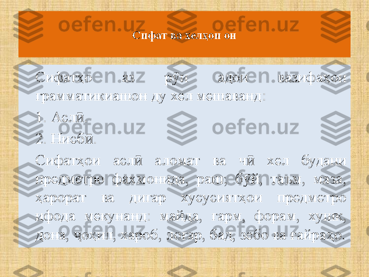 Сифат ва хелҳои он
Сифатҳо  аз  р и  адои  вазифаҳои ӯ
грамматикиашон ду хел мешаванд:
1. Асл .	
ӣ
2. Нисб .	
ӣ
Сифатҳои  асл   аломат  ва  ч   хел  будани 	
ӣ ӣ
предметро  фахмонида,  ранг,  б й,  таъм,  маза, 	
ӯ
ҳарорат  ва  дигар  хусусиятҳои  предметро 
ифода  мекунанд:  майда,  гарм,  форам,  хушк, 
дона,  оҳил, хароб, лоғар, бад, зебо ва ғайраҳо.	
ҷ 