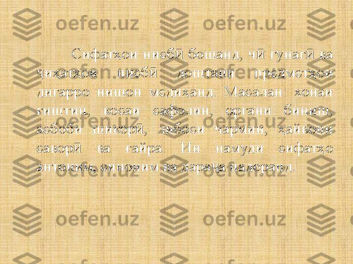 Сифатҳои  нисб   бошанд,  ч   гунаг   ва ӣ ӣ ӣ
иҳатҳои  нисб   доштани  предметҳои 	
ҷ ӣ
дигарро  нишон  медиҳанд.  Масалан:  хонаи 
ғиштин,  косаи  сафолин,  органи  биниш, 
асбоби  шикор ,  либоси  чармин,  ҳайвони 	
ӣ
савор   ва  ғайра.  Ин  намуди  сифатҳо 	
ӣ
антоним, синоним ва дара а надоранд.	
ҷ 