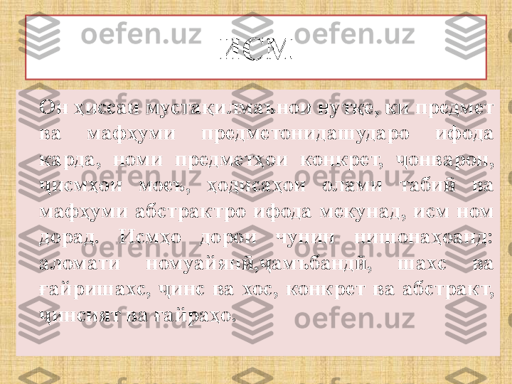 ИСМ
Он ҳиссаи мустақилмаънои нутқе, ки предмет 
ва  мафҳуми  предметонидашударо  ифода 
карда,  номи  предметҳои  конкрет,  онварон, ҷ
исмҳои  моеъ,  ҳодисаҳои  олами  таби   ва 	
ҷ ӣ
мафҳуми  абстрактро  ифода  мекунад,  исм  ном 
дорад.  Исмҳо  дорои  чунин  нишонаҳоанд: 
аломати  номуайян , амъбанд ,  шахс  ва 	
ӣ ҷ ӣ
ғайришахс,  инс  ва  хос,  конкрет  ва  абстракт, 	
ҷ
инсият ва ғайраҳо.	
ҷ 