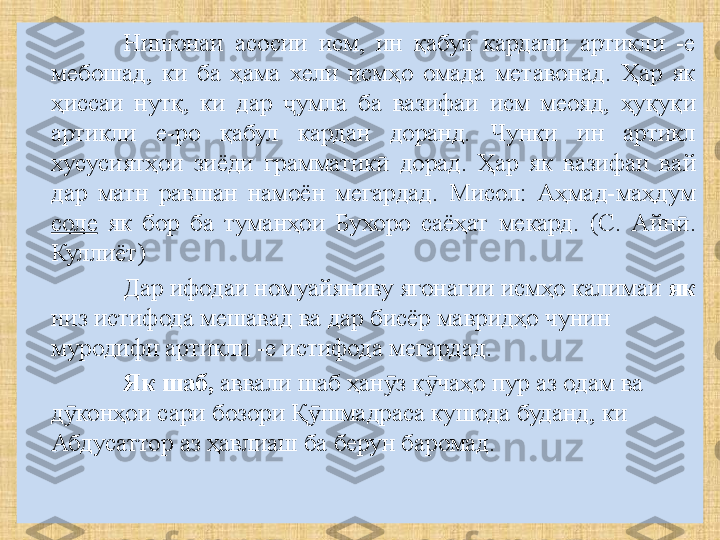 Нишонаи  асосии  исм,  ин  қабул  кардани  артикли  -е 
мебошад,  ки  ба  ҳама  хели  исмҳо  омада  метавонад.  Ҳар  як 
ҳиссаи  нутқ,  ки  дар  умла  ба  вазифаи  исм  меояд, ҷ ҳуқуқи  
артикли  е-ро  қабул  кардан  доранд.  Чунки  ин  артикл 
хусусиятҳои  зиёди  грамматик   дорад.  Ҳар  як  вазифаи  ва	
ӣ й  
дар  матн  равшан  намоён  мегардад.  Мисол:  Аҳмад-маҳдум 
соле   як  бор  ба  туманҳои  Бухоро  саёҳат  мекард.  (С.  А й н . 	
ӣ
Куллиёт )
Дар ифодаи номуайяниву ягонагии исмҳо калимаи  як  
низ истифода мешавад ва дар бисёр мавридҳо чунин 
муродифи артикли -е истифода мегардад.
Як шаб,  аввали шаб ҳан з к чаҳо пур аз одам ва 	
ӯ ӯ
д конҳои сари бозори Қ шмадраса кушода буданд, ки 	
ӯ ӯ
Абдусаттор аз ҳавлиаш ба берун баромад. 