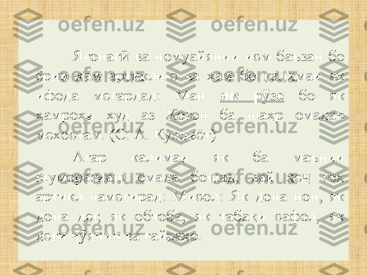 Ягонаг   ва  номуаӣ й янии  исм  баъзан  бо 
ёрии  ҳам  артикли-е  ва  ҳам  бо  калимаи  як 
ифода  мегардад:  Ман  як  р зе	
ӯ   бо  як 
ҳамроҳи  худ  аз  Когон  ба  шаҳр  омадан 
мехостам. (С. А. Куллиёт)
Агар  калимаи  як  ба  маънии 
шуморагиаш  омада  бошад,  вай  ҳе   гоҳ 	
ҷ
артикл  намегирад:  Мисол:  Як  дона  нон,  як 
дона  дег,  як  обтоба,  як  табақи  сафол,  як 
деги ч янин ва ғайраҳо.	
ӯ 