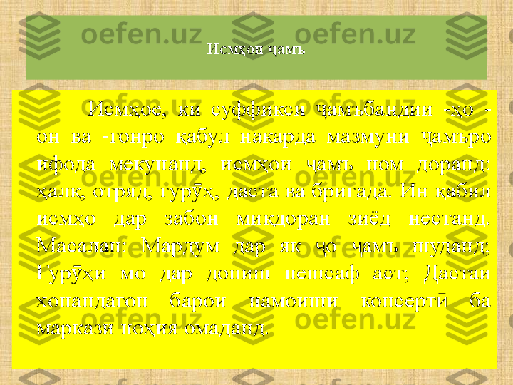 Исмҳои  амъҷ
Исмҳое,  ки  суффикси  амъбандии  -ҳо 	
ҷ -
он  ва  -гонро  қабул  накарда  мазмуни  амъро 	
ҷ
ифода  мекунанд,  исмҳои  амъ  ном  доранд: 	
ҷ
ҳалқ, отряд, гур ҳ, даста ва бригада. Ин қабил 	
ӯ
исмҳо  дар  забон  миқдоран  зиёд  нестанд. 
Масалан:  Мардум  дар  як  о  амъ  шуданд; 	
ҷ ҷ
Гур ҳи  мо  дар  дониш  пешсаф  аст;  Дастаи 	
ӯ
х онандагон  барои  намоиши  консерт   ба 	
ӣ
маркази ноҳия омаданд. 