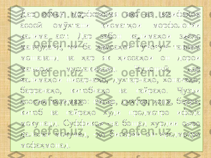 Дар  соҳаи  морфология  яке  аз  вазифаҳои 
асос   ом хтани  қисматҳои  морфологии ӣ ӯ
калима  аст.  Дар  забон  калимаҳои  зиёде 
мав уданд,  ки  ба  ҳиссаҳои  гуногун  тақсим 
ҷ
мешаванд  ва  ҳар  як  ҳиссаҳои  он  дорои 
маънои  мустақиланд.  Чунонч ,  дар 	
ӣ
калимаҳои  писарчаҳо,  духтарчаҳо,  хоначаҳо, 
баррачаҳо,  китобчаҳо  ва  ғайраҳо.  узъи 	
Ҷ
асосии  калимаҳо:  п исар,  дух т ар,  хона,  барра, 
китоб  ва  ғайраҳо  худи  предметро  ифода 
мекунанд.  Суффикси  -ча  бошад  хурдии  онро 
далолат  мекунад,  -ҳо  бисёрии  он  предметро 
мефаҳмонад.  