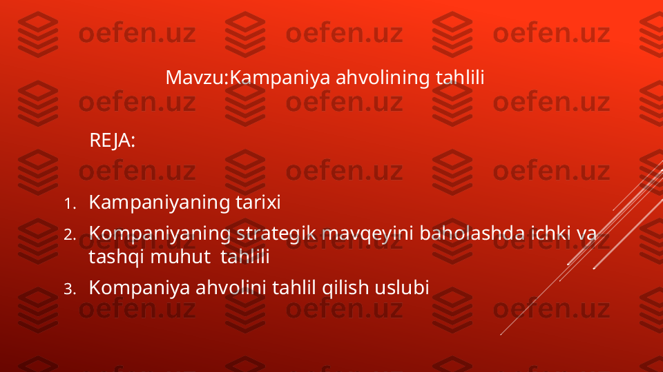                 
                     Mavzu:Kam p aniya ahvolining tahlili
      RE JA:
1. Kampaniyaning tarixi
2. Kompaniyaning strategik mavqeyini baholashda ichki va 
tashqi muhut  tahlili
3. Kompaniya ahvolini tahlil qilish uslubi 