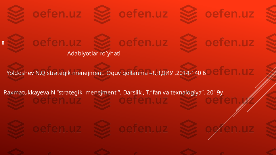 
                                   
                                              Adabiyotlar ro ` yhati
    Yo l doshev N.Q strategik menejment. Oquv qollanma –T.; ТДИУ  ,2014-140 6
  Raxmatukkayeva N “strategik  menejment ’’. Darslik , T.” fan va texnalogiya”. 2019y 