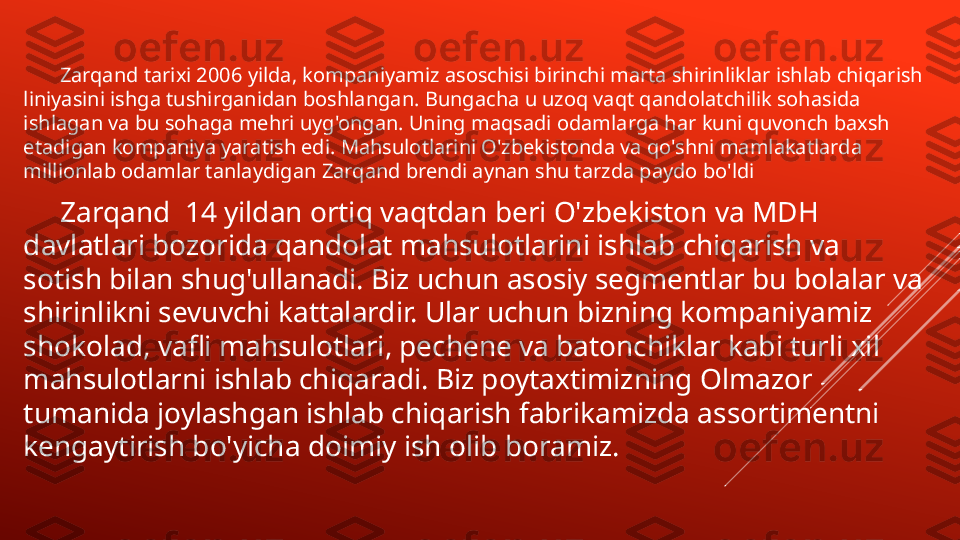         Zarqand tarixi 2006 yilda, kompaniyamiz asoschisi birinchi marta shirinliklar ishlab chiqarish 
liniyasini ishga tushirganidan boshlangan. Bungacha u uzoq vaqt qandolatchilik sohasida 
ishlagan va bu sohaga mehri uyg'ongan. Uning maqsadi odamlarga har kuni quvonch baxsh 
etadigan kompaniya yaratish edi. Mahsulotlarini O'zbekistonda va qo'shni mamlakatlarda 
millionlab odamlar tanlaydigan Zarqand brendi aynan shu tarzda paydo bo'ldi
      Zarqand  14 yildan ortiq vaqtdan beri O'zbekiston va MDH 
davlatlari bozorida qandolat mahsulotlarini ishlab chiqarish va 
sotish bilan shug'ullanadi. Biz uchun asosiy segmentlar bu bolalar va 
shirinlikni sevuvchi kattalardir. Ular uchun bizning kompaniyamiz 
shokolad, vafli mahsulotlari, pechene va batonchiklar kabi turli xil 
mahsulotlarni ishlab chiqaradi. Biz poytaxtimizning Olmazor 
tumanida joylashgan ishlab chiqarish fabrikamizda assortimentni 
kengaytirish bo'yicha doimiy ish olib boramiz. 