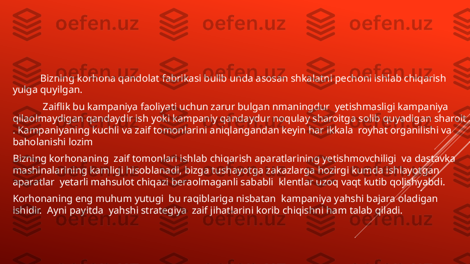         
            Bizning korhona qandolat fabrikasi bulib unda asosan shkalatni pechoni ishlab chiqarish 
yulga quyilgan.
             Zaiflik bu kampaniya faoliyati uchun zarur bulgan nmaningdur  yetishmasligi kampaniya 
qilaolmaydigan qandaydir ish yoki kampaniy qandaydur noqulay sharoitga solib quyadigan sharoit 
. Kampaniyaning kuchli va zaif tomonlarini aniqlangandan keyin har ikkala  royhat organilishi va 
baholanishi lozim  
Bizning korhonaning  zaif tomonlari ishlab chiqarish aparatlarining yetishmovchiligi  va dastavka 
mashinalarining kamligi hisoblanadi, bizga tushayotga zakazlarga hozirgi kumda ishlayotgan 
aparatlar  yetarli mahsulot chiqazi beraolmaganli sababli  klentlar uzoq vaqt kutib qolishyabdi.  
Korhonaning eng muhum yutugi  bu raqiblariga nisbatan  kampaniya yahshi bajara oladigan 
ishidir.  Ayni payitda  yahshi strategiya  zaif jihatlarini korib chiqishni ham talab qiladi.  