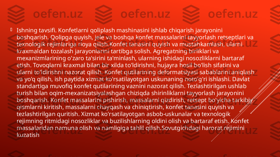 
Ishning tavsifi. Konfetlarni qoliplash mashinasini ishlab chiqarish jarayonini 
boshqarish. Qolipga quyish, jele va boshqa konfet massalarini tayyorlash retseptlari va 
texnologik rejimlariga rioya qilish.Konfet tanasini quyish va mustahkamlash, ularni 
kraxmaldan tozalash jarayonlarini tartibga solish. Agregatning birliklari va 
mexanizmlarining o'zaro ta'sirini ta'minlash, ularning ishidagi nosozliklarni bartaraf 
etish. Tovoqlarni kraxmal bilan bir xilda to'ldirishni, hujayra hosil bo'lish sifatini va 
ularni to'ldirishni nazorat qilish. Konfet qutilarining deformatsiyasi sabablarini aniqlash 
va yo'q qilish, ish paytida xizmat ko'rsatilayotgan uskunaning noto'g'ri ishlashi. Davlat 
standartiga muvofiq konfet qutilarining vaznini nazorat qilish. Tezlashtirilgan ushlab 
turish bilan oqim-mexanizatsiyalashgan chiziqda shirinliklarni tayyorlash jarayonini 
boshqarish. Konfet massalarini pishirish, massalarni qizdirish, retsept bo'yicha tarkibiy 
qismlarni kiritish, massalarni chayqash va chiniqtirish, konfet tanasini quyish va 
tezlashtirilgan quritish. Xizmat ko'rsatilayotgan asbob-uskunalar va texnologik 
rejimning ritmidagi nosozliklar va buzilishlarning oldini olish va bartaraf etish. Konfet 
massalaridan namuna olish va namligiga tahlil qilish.Sovutgichdagi harorat rejimini 
kuzatish 