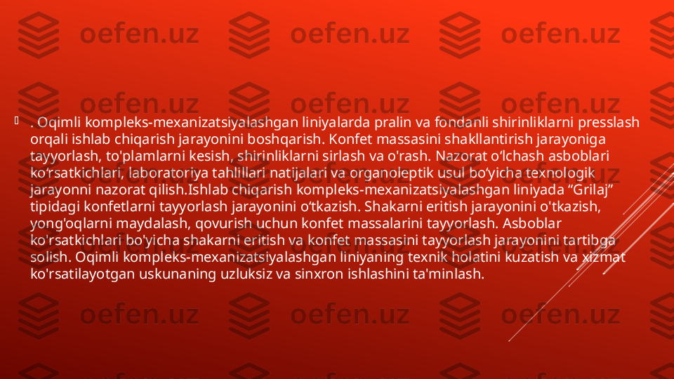 
. Oqimli kompleks-mexanizatsiyalashgan liniyalarda pralin va fondanli shirinliklarni presslash 
orqali ishlab chiqarish jarayonini boshqarish. Konfet massasini shakllantirish jarayoniga 
tayyorlash, to'plamlarni kesish, shirinliklarni sirlash va o'rash. Nazorat o‘lchash asboblari 
ko‘rsatkichlari, laboratoriya tahlillari natijalari va organoleptik usul bo‘yicha texnologik 
jarayonni nazorat qilish.Ishlab chiqarish kompleks-mexanizatsiyalashgan liniyada “Grilaj” 
tipidagi konfetlarni tayyorlash jarayonini o‘tkazish. Shakarni eritish jarayonini o'tkazish, 
yong'oqlarni maydalash, qovurish uchun konfet massalarini tayyorlash. Asboblar 
ko'rsatkichlari bo'yicha shakarni eritish va konfet massasini tayyorlash jarayonini tartibga 
solish. Oqimli kompleks-mexanizatsiyalashgan liniyaning texnik holatini kuzatish va xizmat 
ko'rsatilayotgan uskunaning uzluksiz va sinxron ishlashini ta'minlash. 