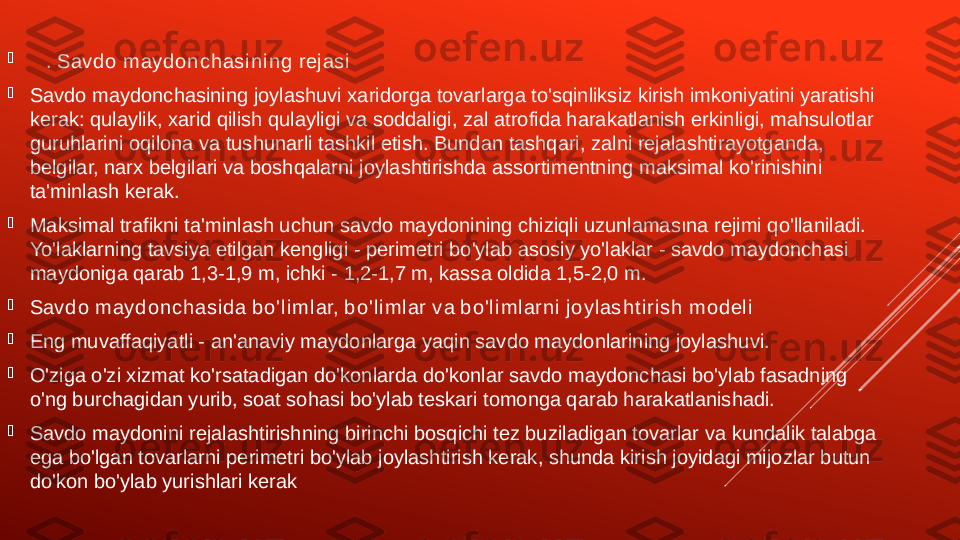 
    . Sav d o  m ay d o n c h as i n i n g  r ej as i

Savdo maydonchasining joylashuvi xaridorga tovarlarga to'sqinliksiz kirish imkoniyatini yaratishi 
kerak: qulaylik, xarid qilish qulayligi va soddaligi, zal atrofida harakatlanish erkinligi, mahsulotlar 
guruhlarini oqilona va tushunarli tashkil etish. Bundan tashqari, zalni rejalashtirayotganda, 
belgilar, narx belgilari va boshqalarni joylashtirishda assortimentning maksimal ko'rinishini 
ta'minlash kerak.

Maksimal trafikni ta'minlash uchun savdo maydonining chiziqli uzunlamasına rejimi qo'llaniladi. 
Yo'laklarning tavsiya etilgan kengligi - perimetri bo'ylab asosiy yo'laklar - savdo maydonchasi 
maydoniga qarab 1,3-1,9 m, ichki - 1,2-1,7 m, kassa oldida 1,5-2,0 m.

Sav d o  m ay d o n c h as i d a b o ' l i m l ar, b o 'l i m l ar  v a b o 'l i m l ar n i  j o y l as h t i r i s h  m o d el i

Eng muvaffaqiyatli - an'anaviy maydonlarga yaqin savdo maydonlarining joylashuvi.

O'ziga o'zi xizmat ko'rsatadigan do'konlarda do'konlar savdo maydonchasi bo'ylab fasadning 
o'ng burchagidan yurib, soat sohasi bo'ylab teskari tomonga qarab harakatlanishadi.

Savdo maydonini rejalashtirishning birinchi bosqichi tez buziladigan tovarlar va kundalik talabga 
ega bo'lgan tovarlarni perimetri bo'ylab joylashtirish kerak, shunda kirish joyidagi mijozlar butun 
do'kon bo'ylab yurishlari kerak 