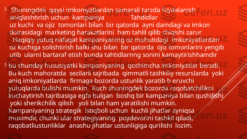 
  Shuningdek  qaysi imkoniyatlardan samarali tarzda foydalanish  
aniqlashtirish uchun  kampaniya                Tahdidlar 
uz kuchi  va ojiz  tomonlari bilan  bir qatorda  ayni damdagi va imkon 
doirasidagi  marketing harakatlarini  ham tahlil qilib chiqishi zarur 
  Haqiqiy yutuq nafaqat kampaniyaning oz muhutidagi  imkoniyatlardan  
oz kuchiga solishtirish balki shu bilan  bir qatorda  ojiz tomonlarini yengib 
utib  ularni bartaraf etish bunda tahtidlarnng sonini kamaytirishhamdir

bu shunday hususiyatki kampaniyaning  qoshimcha imkoniyatlar beradi. 
Bu kuch mahoratda  sezilarli tajribada  qimmatli tashkiliy resurslarda  yoki 
aniq imkoniyatlarda  firmaga bozorda ustunlik yaratib b eruvchi  
yutuqlarda bulishi mumkin.  Kuch shuningdek bozorda raqobatchilikni 
kuchaytirish tajribasiga egfa bulgan  boshq bir kampaniya bilan qushilishi 
 yoki sherikchilik qilish   yoli bilan ham yaratilishi mumkin.  
Kampaniyaning strategik  istiqboli uchun  kuchli jihatlar ayniqsa  
muximdir, chunki ular strategiyaning  poydevorini tashkil qiladi, 
raqobatliustunliklar  anashu jihatlar ustunligiga qurilishi  lozim. 