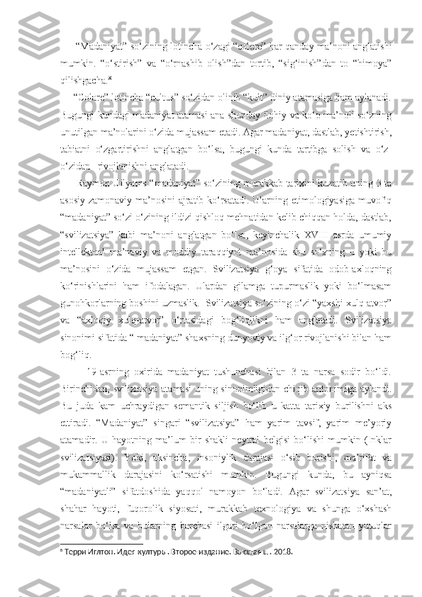          “Madaniyat” so‘zining lotincha o‘zagi “colere” har qanday ma’noni anglatishi
mumkin.   “o‘stirish”   va   “o‘rnashib   olish”dan   tortib,   “sig‘inish”dan   to   “himoya”
qilishgacha. 8
 
     “Colare” lotincha “cultus” so‘zidan olinib “kult” diniy atamasiga ham aylanadi.
Bugungi kundagi madaniyat atamasi ana shunday ilohiy va ko‘p ma’noli so‘zning
unutilgan ma’nolarini o‘zida mujassam etadi. Agar madaniyat, dastlab, yetishtirish,
tabiatni   o‘zgartirishni   anglatgan   bo‘lsa,   bugungi   kunda   tartibga   solish   va   o‘z-
o‘zidan   rivojlanishni anglatadi. 
         Raymon Uilyams “madaniyat” so‘zining murakkab tarixini kuzatib uning 3 ta
asosiy zamonaviy ma’nosini ajratib ko‘rsatadi. Ularning etimologiyasiga muvofiq
“madaniyat” so‘zi o‘zining ildizi qishloq mehnatidan kelib chiqqan holda, dastlab,
“svilizatsiya”   kabi   ma’noni   anglatgan   bo‘lsa,   keyinchalik   XVIII   asrda   umumiy
intellektual   ma’naviy   va   moddiy   taraqqiyot   ma’nosida   shu   so‘zning   u   yoki   bu
ma’nosini   o‘zida   mujassam   etgan.   Svilizatsiya   g‘oya   sifatida   odob-axloqning
ko‘rinishlarini   ham   ifodalagan.   Ulardan   gilamga   tupurmaslik   yoki   bo‘lmasam
gunohkorlarning boshini uzmaslik.  Svilizatsiya so‘zining o‘zi “yaxshi xulq-atvor”
va   “axloqiy   xulq-atvor”   o‘rtasidagi   bog‘liqlikni   ham   anglatadi.   Svilizatsiya
sinonimi sifatida “ madaniyat” shaxsning dunyoviy va ilg‘or rivojlanishi bilan ham
bog‘liq. 
          19-asrning   oxirida   madaniyat   tushunchasi   bilan   3   ta   narsa   sodir   bo‘ldi.
Birinchidan, svilizatsiya atamasi  uning sinonimligidan chiqib antonimiga aylandi.
Bu   juda   kam   uchraydigan   semantik   siljish   bo‘lib   u   katta   tarixiy   burilishni   aks
ettiradi.   “Madaniyat”   singari   “svilizatsiya”   ham   yarim   tavsif,   yarim   me’yoriy
atamadir.   U   hayotning   ma’lum   bir   shakli   neytral   belgisi   bo‘lishi   mumkin   (Inklar
svilizatsiyasi).   Yoki,   aksincha,   insoniylik   darajasi   o‘sib   borishi,   ma’rifat   va
mukammallik   darajasini   ko‘rsatishi   mumkin.   Bugungi   kunda,   bu   ayniqsa
“madaniyatli”   sifatdoshida   yaqqol   namoyon   bo‘ladi.   Agar   svilizatsiya   san’at,
shahar   hayoti,   fuqorolik   siyosati,   murakkab   texnologiya   va   shunga   o‘xshash
narsalar   bo‘lsa   va   bularning   barchasi   ilgari   bo‘lgan   narsalarga   nisbatan   yutuqlar
8
 Терри Иглтон. Идея културы. Второе издание. Высшая ш. 2018.  