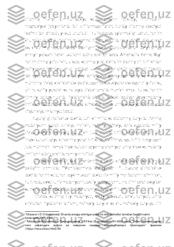 tillarning   hozirgi   kommunikatsiya   va   umumjahon   iqtisodiy,   informatsion
integratsiyasi   jarayonlarida   faol   qo‘llanmaganligidir,   bunday   tillarning   aksariyati
iste’moldan   chiqadi,   yoxud   unutiladi. 1
  Bu   haqiqatga   aylanmasligi   uchun,   har   bir
shu millat fuqarosi o‘z tilini mukammal bilishi, shu tilda ish yuritishi, tilshunoslar
esa   shu   tilning   naqadar   kerakli   ekanligini     sezib,   tadqiqotlarida   uni   dunyo   ahliga
chiroyli  yetkazib berish usullarini tadbiq etishlari kerak. Amerikalik Kennet  Xayl
har bir tilning yo‘qolishi, u katta xalqning yoki kichik bir elatning tili bo‘lishidan
qat’iy nazar, insoniyat uchun Parijdagi Luvr muzeyidan ajralib qolish kabi fojeadir,
deb   aytib   o‘tgan.   Tilda   millat   yoki   etnik   guruh   yashayotgan   tabiiy   va   madaniy
muhitning o‘ziga xosliklari aks etadiki, agar bu xususiyatlar aks etgan til yo‘qolsa,
uni   na   sun’iy   yaratish   va   na   qayta   tiklash   amalda   mumkin   emas.   Bu   esa   har   bir
ijtimoiy   qatlam   nutqida   foydalanishda   alohidalik   kasb   etadigan   lingvomadaniy
birliklarni tadqiq etish muhimligini ko‘rsatadi hamda uning xususiyatlarini chuqur
o‘rganishga imkoniyat beradi.
         Bugungi  globallashuv davrida turli xil millat  va elatlarning dunyoda o‘zining
madaniyatini   saqlab   qolishga   intilishi,   ma’rifiy,   ta’rixiy,   etnik   sohalarda   milliy
o‘ziga   xosligini   namoyon   eta   olishi   juda   muhim   bo‘lib,   shuning   uchun   ham
lingvokulturologiya sohasining yangi bo‘lsa-da o‘z o‘rniga ega bo‘lib borayotgani
juda muhimdir. Demak lingvokulturologiyaning ahamiyati uning shaxs va madaniy
omillarni tadqiq etishida namoyon bo‘ladi. 
          O‘zbekiston   Respublikasi   prezidentining   ushbu   so‘zlari   bugun   har   jabhada
tasdig‘ini   topmoqda:   “Mamlakatimizda   kechayotdan     “…bugungi   globallashuv
davrida har bir xalq, har  qaysi mustaqil davlat o‘z milliy manfaatlarini ta’minlash,
bu borada, avvalo, o‘z madaniyatini, azaliy qadriyatlarini, ona tilini asrab-avaylash
va rivojlantirish masalasiga ustuvor ahamiyat qaratishi” lozim.” 2
          O‘zbek   xalqning   boy   madaniyati,   milliy   tafakkuri,   tarixi,   ruhiyati,   uning
so‘zlardan foydalanish  ko‘lami, ma’naviy dunyosi  va shu ma’naviy dunyoga olib
1
 Eltazarov J.D. O‘zbekistonda 20-asrda amalga oshirilgan yozuv va imlo islohatlari tarixidan.SamDU nashri. 
Samarqand-2017. 4-bet. 
2
  Ӯ збекистон   Республикаси   Президентининг  2019  йил  21   октабрдаги   ПФ -5850- сонли  “ Ӯ збек   тилининг   давлат
тили   сифатидаги   нуфуси   ва   мав қ еини   ошириш   чора - тадбирлари   т ӯғ рисидаги ”   фармони
//htpp://lex.uz/docs/4561730. 