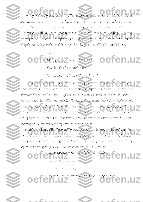       Milliy-ma’naviy qadriyatlarni, yillar davomida shakllangan urf-odatlarni o‘zida
aks   ettirgan   ona   tilimizning   lug‘at   boyligini   shoirona   ong   bilan   tafakkur   qilgan
shoir   o‘zining   har   bir   she’rida   ana   shunday   so‘zni   qo‘llashga   harakat   qiladi.
Shoirning   favqulotda   hosil   qilgan   obrazli   ifodalari   o‘quvchini   o‘ziga   jalb   qilmay
qolmaydi.   O‘zbekona   va   ayni   paytda   xalqona   mahalliy   kaloritni   ifodalovchi
g‘oyalar va tushunchalar shoirlarning ichki dunyosi nozikliklarini ochib beradi. 
                               Baqo.
                               Abadiyat – yulduz, yo  do‘ppidek.
                               Shundoqqina bosh uchingdaki
                               Qo‘l uzatsang kifoya. (G‘ulom Mirzo)
          Do‘ppi   –   qadimdanoq   eron   va   turkiy   xalqlar   orasida   keng   tarqalgan.
O‘zbekiston   va   Tojikiston   hududlarida   milliy   kiyim   hisoblanadi.   Do‘ppi   uch
qismdan   iborat   bo‘lib,   tepa   –   aylana   va   to‘rtburchak   shaklida   bichiladi;   kizak   –
gardish shaklida bo‘ladi va jiyakdan iborat. Do‘ppi asosan baxmal, sidirg‘a shoyi,
ipak, zar ipdan tikiladi. Do‘ppi ishtirok etgan do‘ppisini osmonga otmoq, do‘ppisi
tor   kelmoq   iboralari   ham   mavjud.   Shoir   ushbu   misralarda   “do‘ppi”   so‘zini
milliyligimizni   ko‘rsatuvchi   leksema   sifatida   ko‘rsatadi   o‘xshatish   orqali.   Do‘ppi
bizning milliy-ma’naviy qadriyatimizni eslatib turadi.
     Shoirlar ijodida qo‘llanilgan milliy qadriyat va urf-odatlarni ifodalovchi so‘zlar,
tushunchalar   millatning   asrlar   davomida   shakllangan,   meros   bo‘lib   kelayotgan
milliy   xususiyatlarini   to‘laligicha   ko‘rsatib   beradi.   Quyidagi   misrada   ham   milliy
kiyim-bosh bo‘lgan “yaktak” o‘xshatish etaloni bo‘lib kelmoqda:
                                Oq yaktaklar misol  suzib kelar edi bulutlar,
                                Tepalar ko‘p edi bunda.
                                Yana kichik bir tepa,
                                Paydo bo‘lib qolganini ko‘rdi ko‘kda burgutlar. 